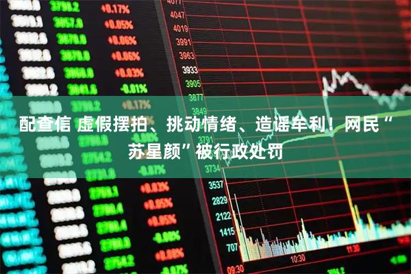 配查信 虚假摆拍、挑动情绪、造谣牟利！网民“苏星颜”被行政处罚