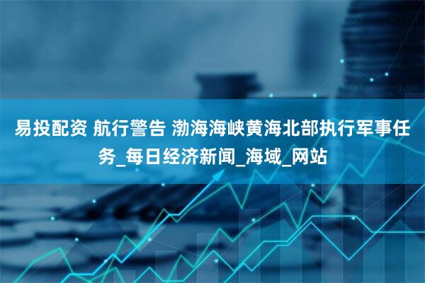 易投配资 航行警告 渤海海峡黄海北部执行军事任务_每日经济新闻_海域_网站