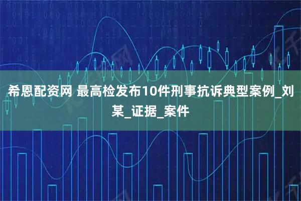 希恩配资网 最高检发布10件刑事抗诉典型案例_刘某_证据_案件