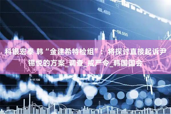 科银宏泰 韩“金建希特检组”：将探讨直接起诉尹锡悦的方案_调查_戒严令_韩国国会