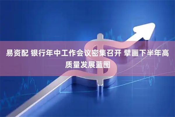 易资配 银行年中工作会议密集召开 擘画下半年高质量发展蓝图