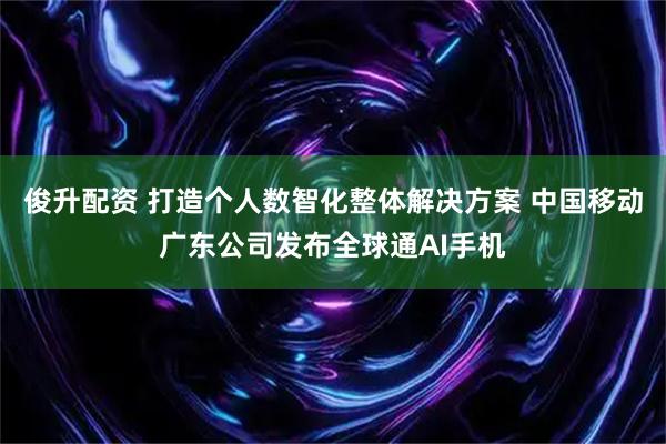 俊升配资 打造个人数智化整体解决方案 中国移动广东公司发布全球通AI手机