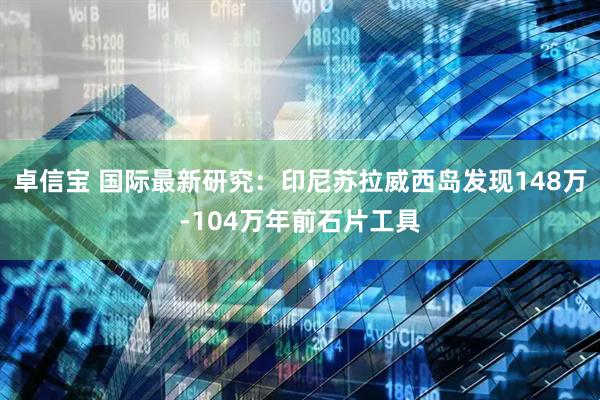 卓信宝 国际最新研究：印尼苏拉威西岛发现148万-104万年前石片工具