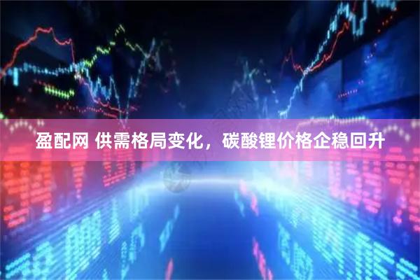盈配网 供需格局变化，碳酸锂价格企稳回升