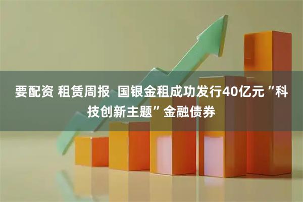 要配资 租赁周报  国银金租成功发行40亿元“科技创新主题”金融债券