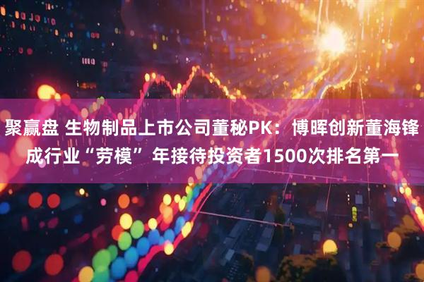 聚赢盘 生物制品上市公司董秘PK：博晖创新董海锋成行业“劳模” 年接待投资者1500次排名第一
