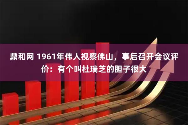 鼎和网 1961年伟人视察佛山，事后召开会议评价：有个叫杜瑞芝的胆子很大