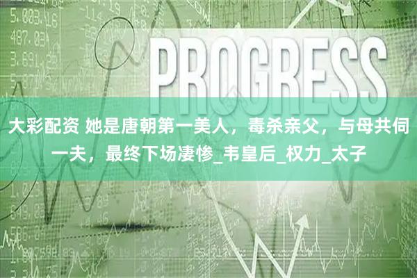 大彩配资 她是唐朝第一美人，毒杀亲父，与母共伺一夫，最终下场凄惨_韦皇后_权力_太子