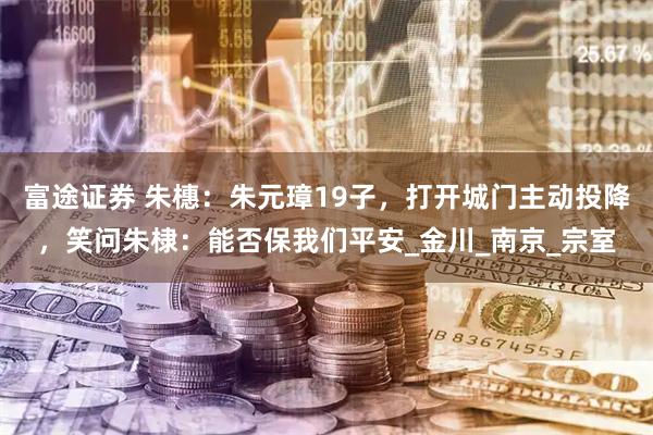 富途证券 朱橞：朱元璋19子，打开城门主动投降，笑问朱棣：能否保我们平安_金川_南京_宗室