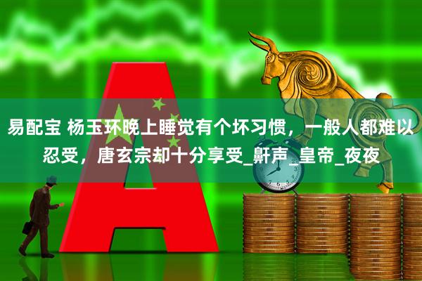 易配宝 杨玉环晚上睡觉有个坏习惯，一般人都难以忍受，唐玄宗却十分享受_鼾声_皇帝_夜夜