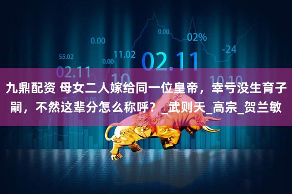 九鼎配资 母女二人嫁给同一位皇帝，幸亏没生育子嗣，不然这辈分怎么称呼？_武则天_高宗_贺兰敏
