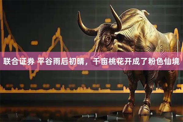 联合证券 平谷雨后初晴，千亩桃花开成了粉色仙境