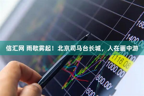 信汇网 雨歇雾起！北京司马台长城，人在画中游