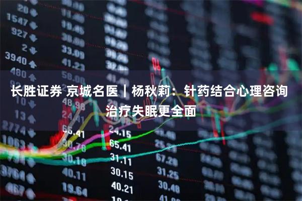 长胜证券 京城名医｜杨秋莉：针药结合心理咨询 治疗失眠更全面