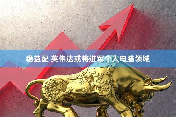 稳益配 英伟达或将进军个人电脑领域