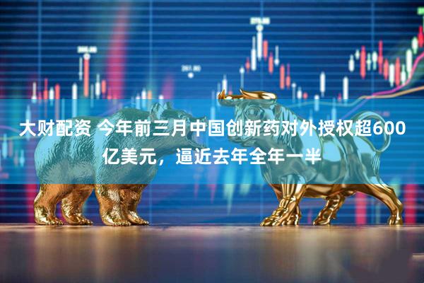 大财配资 今年前三月中国创新药对外授权超600亿美元，逼近去年全年一半