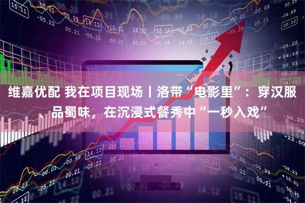 维嘉优配 我在项目现场丨洛带“电影里”：穿汉服、品蜀味，在沉浸式餐秀中“一秒入戏”