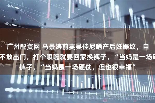 广州配资网 马景涛前妻吴佳尼晒产后妊娠纹，自曝产后漏尿：一度不敢出门，打个喷嚏就要回家换裤子，“当妈是一场硬仗，但也很幸福”