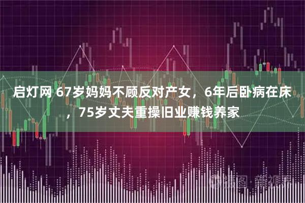 启灯网 67岁妈妈不顾反对产女，6年后卧病在床，75岁丈夫重操旧业赚钱养家