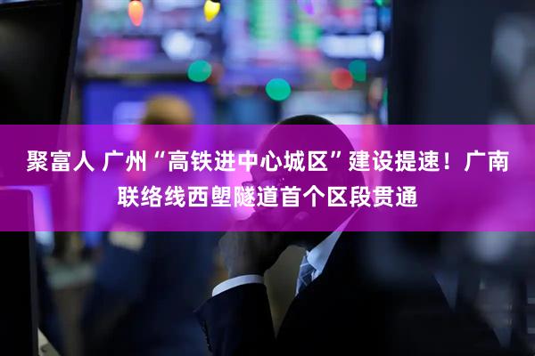 聚富人 广州“高铁进中心城区”建设提速！广南联络线西塱隧道首个区段贯通