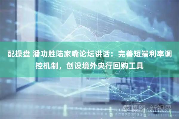配操盘 潘功胜陆家嘴论坛讲话：完善短端利率调控机制，创设境外央行回购工具