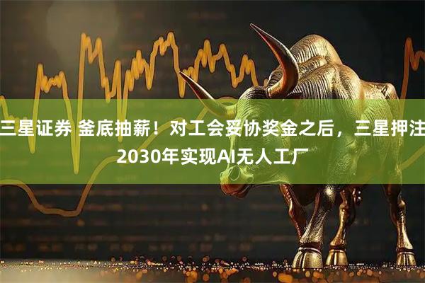 三星证券 釜底抽薪！对工会妥协奖金之后，三星押注2030年实现AI无人工厂