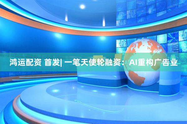 鸿运配资 首发| 一笔天使轮融资：AI重构广告业