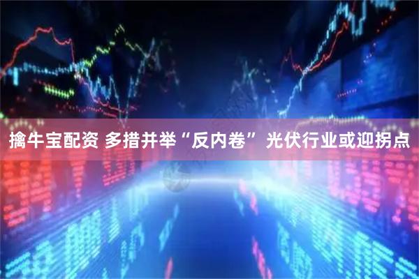 擒牛宝配资 多措并举“反内卷” 光伏行业或迎拐点