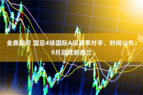 金鼎配资 国足4场国际A级赛事对手、时间公布：9月迎战新西兰